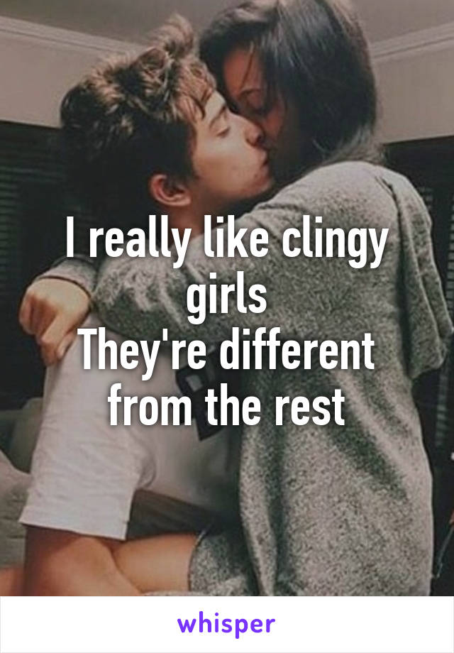 I really like clingy girls
They're different from the rest