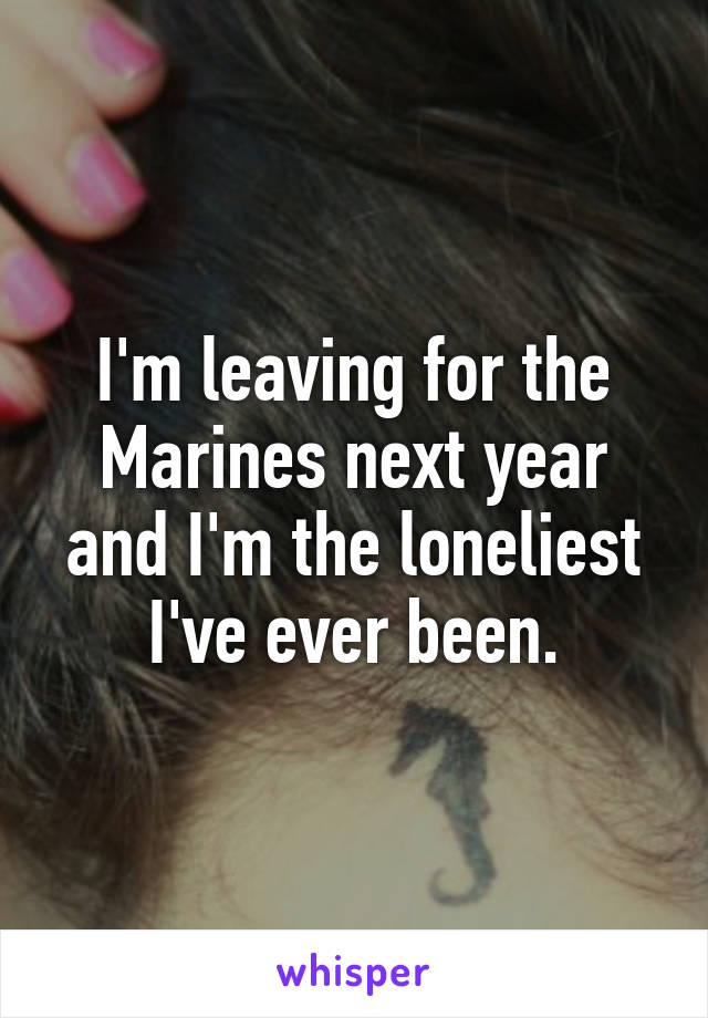 I'm leaving for the Marines next year and I'm the loneliest I've ever been.