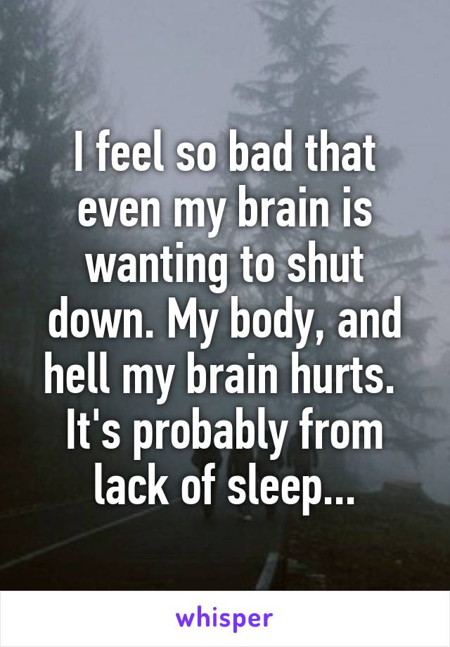 I feel so bad that even my brain is wanting to shut down. My body, and hell my brain hurts. 
It's probably from lack of sleep...