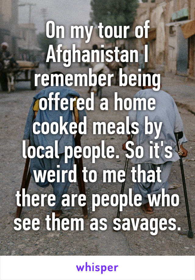 On my tour of Afghanistan I remember being offered a home cooked meals by local people. So it's weird to me that there are people who see them as savages.  