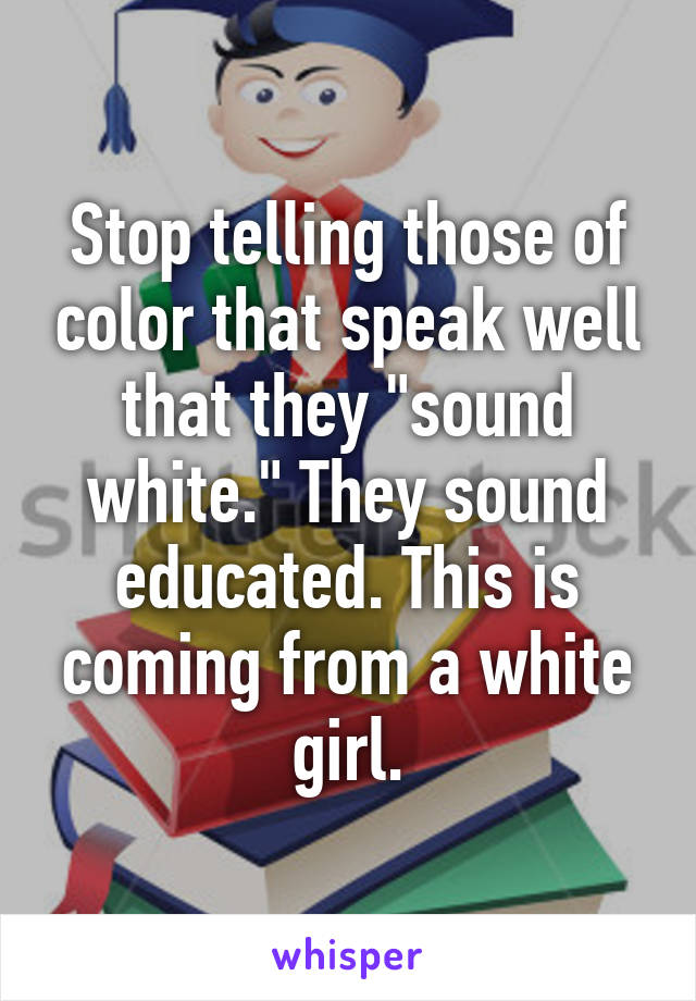 Stop telling those of color that speak well that they "sound white." They sound educated. This is coming from a white girl.