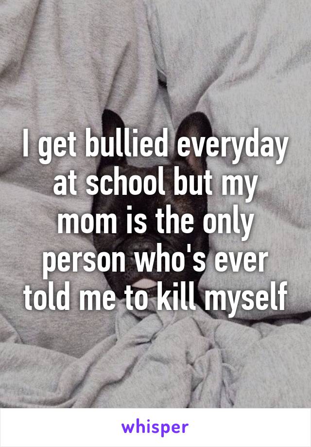 I get bullied everyday at school but my mom is the only person who's ever told me to kill myself