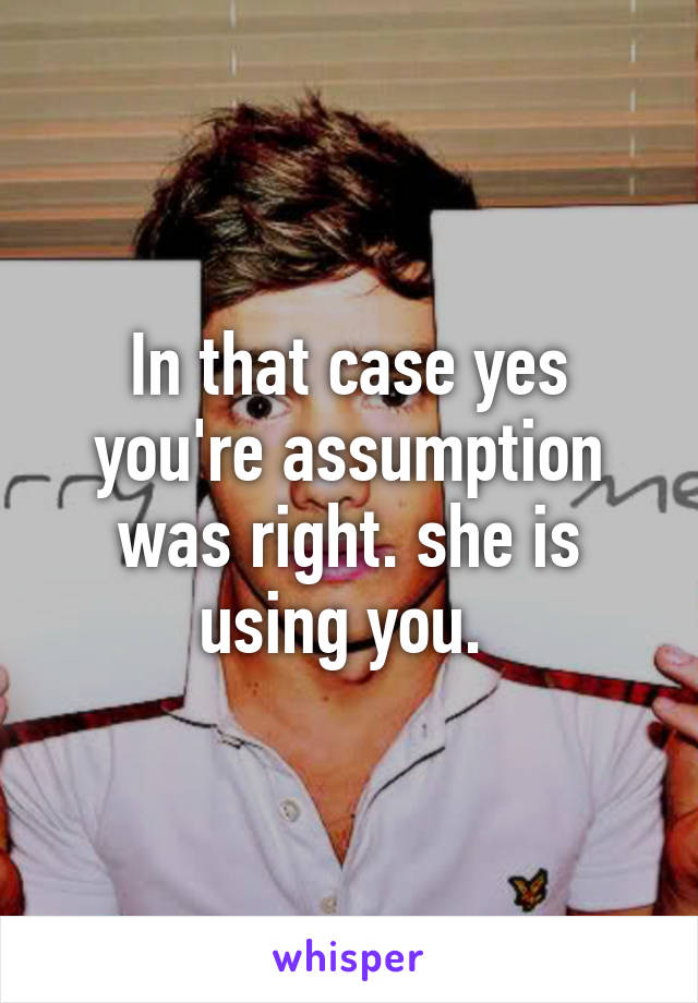 In that case yes you're assumption was right. she is using you. 