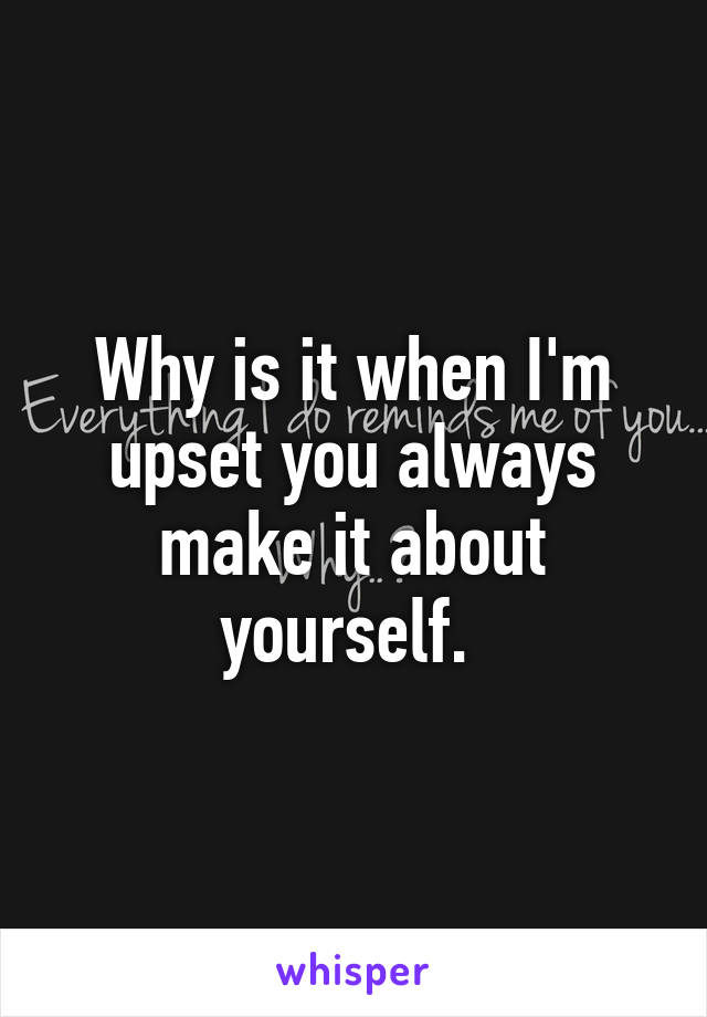 Why is it when I'm upset you always make it about yourself. 