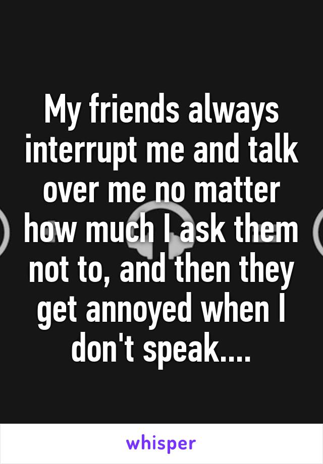 My friends always interrupt me and talk over me no matter how much I ask them not to, and then they get annoyed when I don't speak....