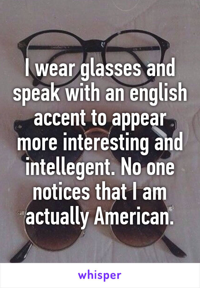 I wear glasses and speak with an english accent to appear more interesting and intellegent. No one notices that I am actually American.
