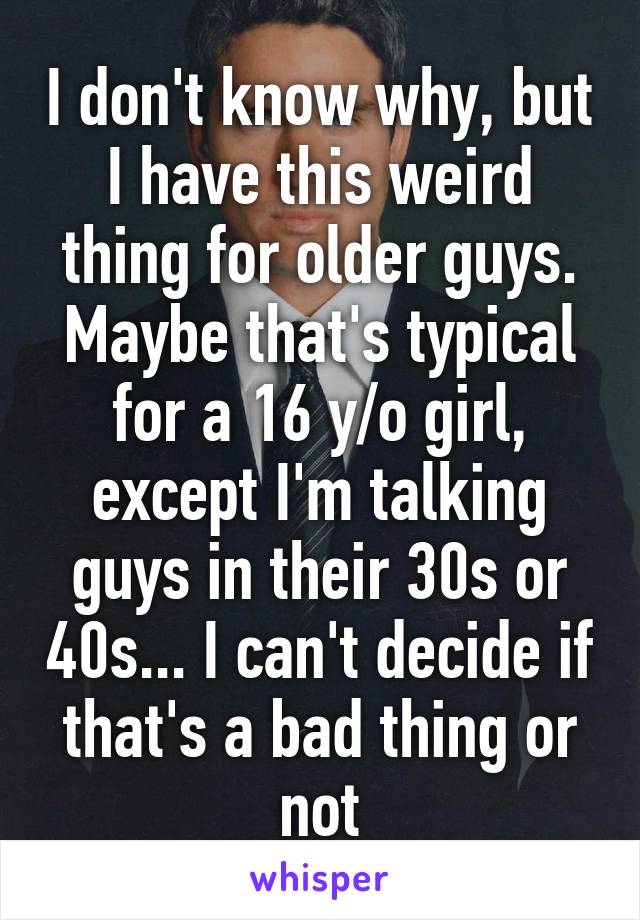 I don't know why, but I have this weird thing for older guys. Maybe that's typical for a 16 y/o girl, except I'm talking guys in their 30s or 40s... I can't decide if that's a bad thing or not