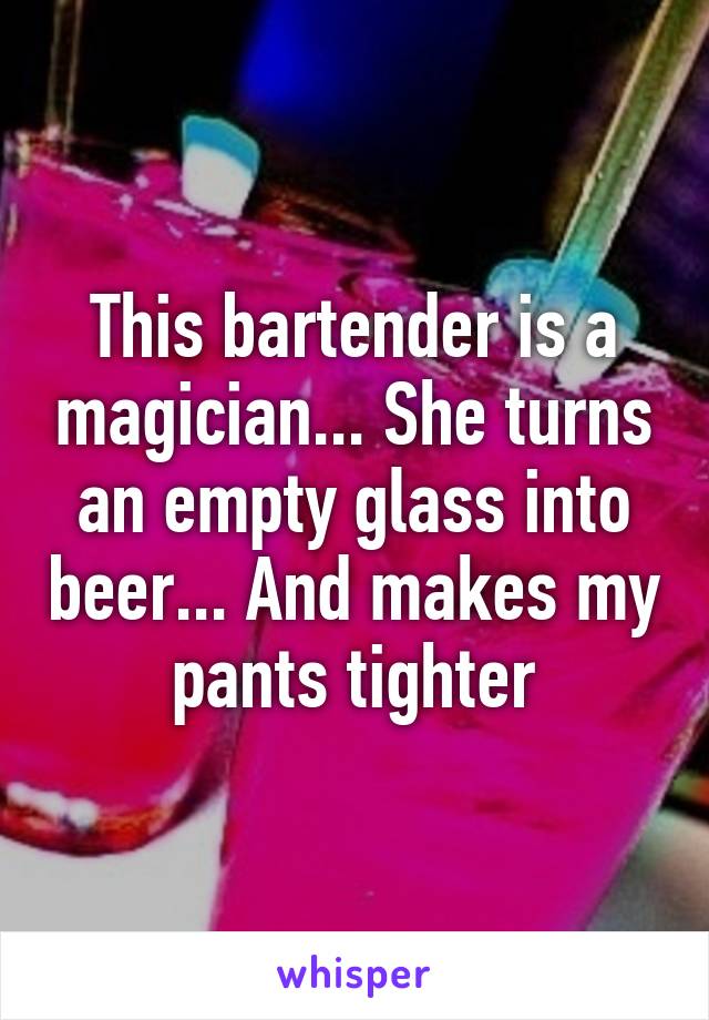 This bartender is a magician... She turns an empty glass into beer... And makes my pants tighter