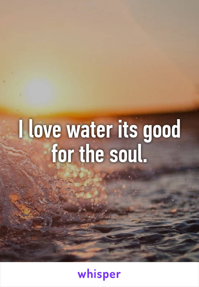 I love water its good for the soul.