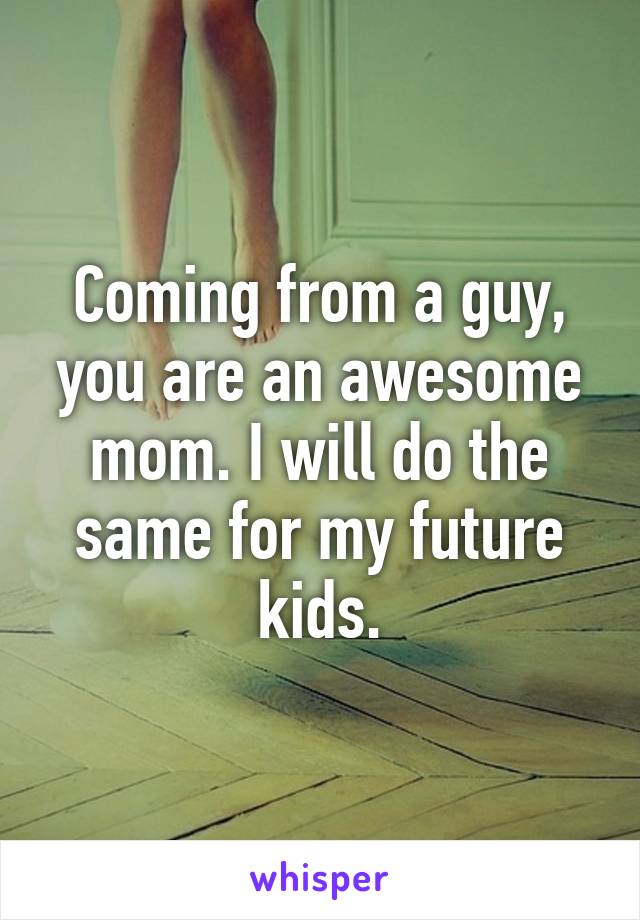 Coming from a guy, you are an awesome mom. I will do the same for my future kids.