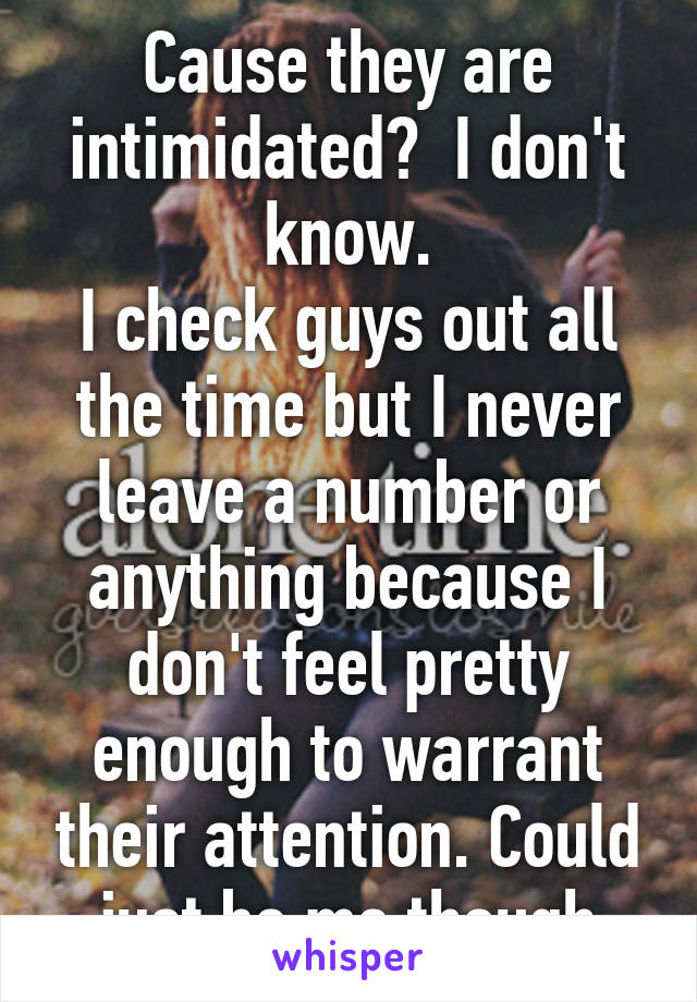 Cause they are intimidated?  I don't know.
I check guys out all the time but I never leave a number or anything because I don't feel pretty enough to warrant their attention. Could just be me though