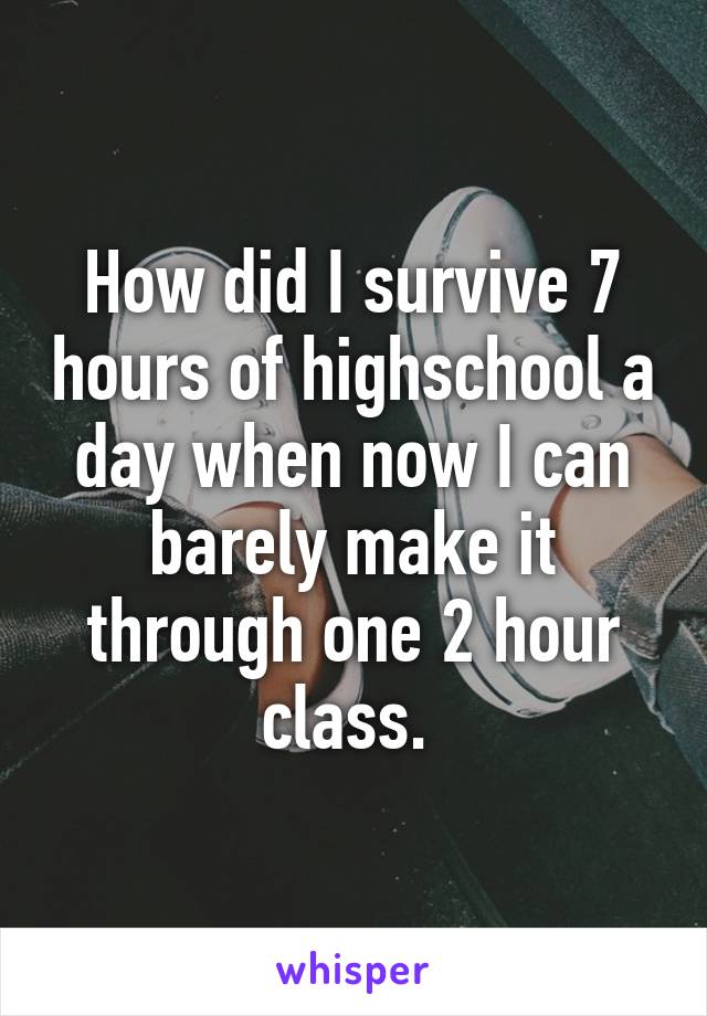 How did I survive 7 hours of highschool a day when now I can barely make it through one 2 hour class. 