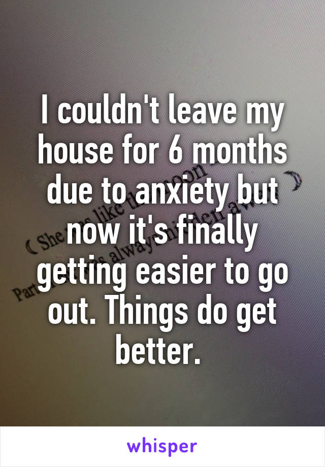 I couldn't leave my house for 6 months due to anxiety but now it's finally getting easier to go out. Things do get better. 