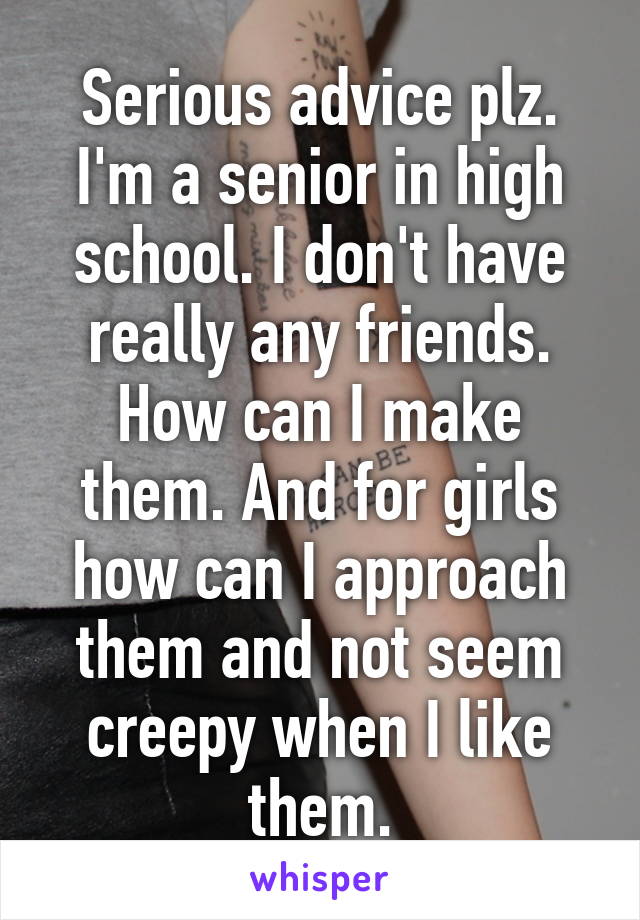 Serious advice plz. I'm a senior in high school. I don't have really any friends. How can I make them. And for girls how can I approach them and not seem creepy when I like them.