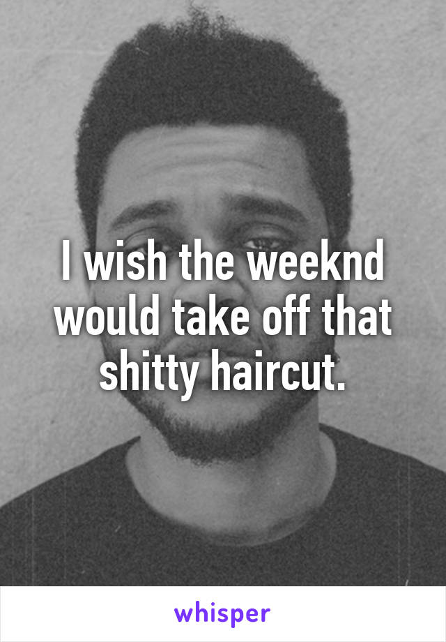 I wish the weeknd would take off that shitty haircut.