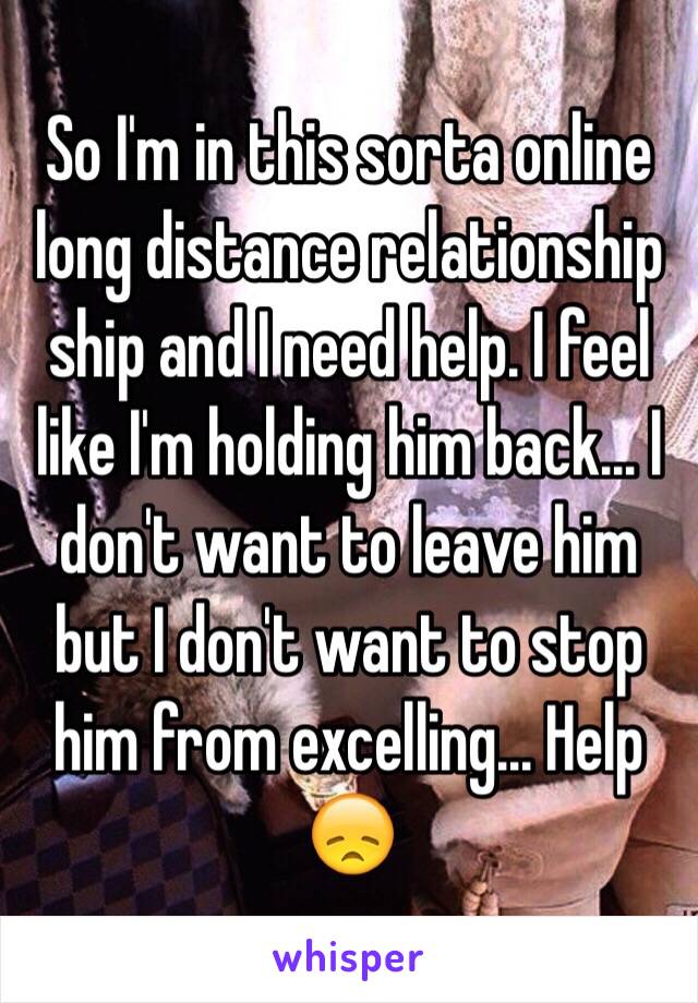 So I'm in this sorta online long distance relationship ship and I need help. I feel like I'm holding him back... I don't want to leave him but I don't want to stop him from excelling... Help 😞