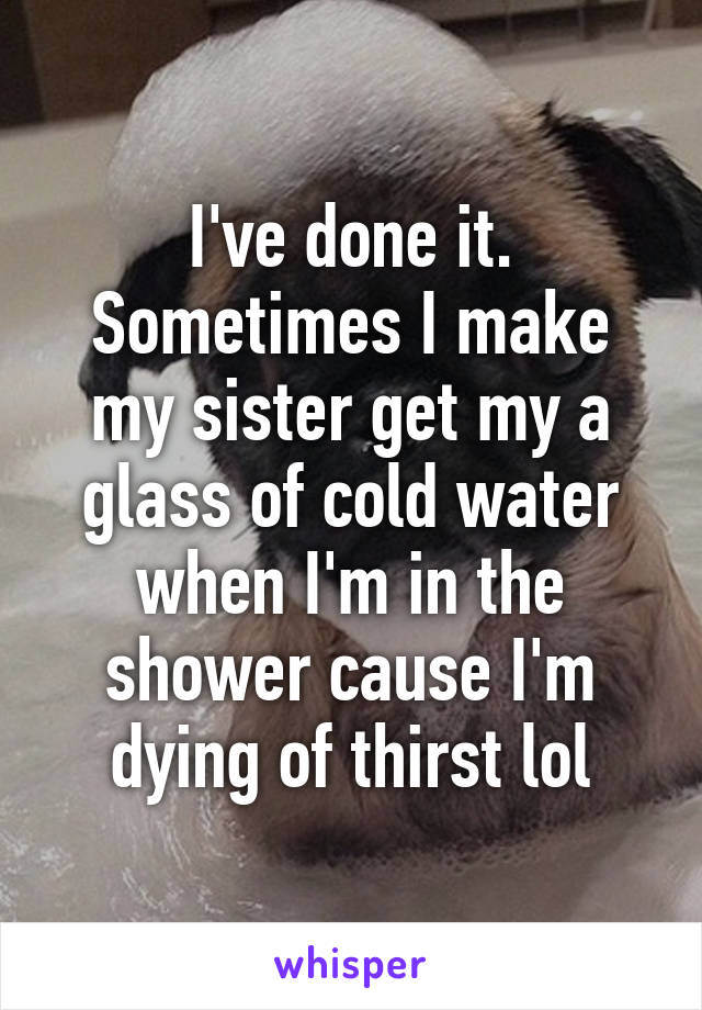 I've done it. Sometimes I make my sister get my a glass of cold water when I'm in the shower cause I'm dying of thirst lol