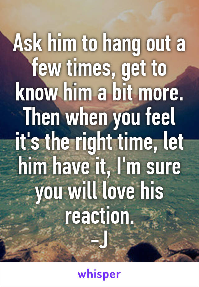 Ask him to hang out a few times, get to know him a bit more. Then when you feel it's the right time, let him have it, I'm sure you will love his reaction.
-J