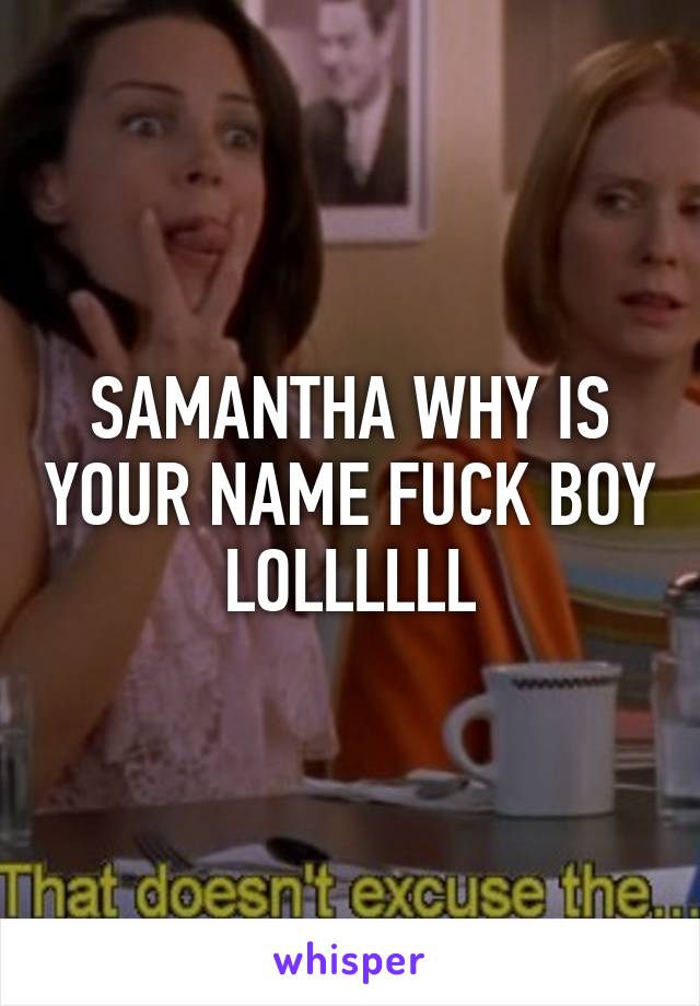 SAMANTHA WHY IS YOUR NAME FUCK BOY LOLLLLLL