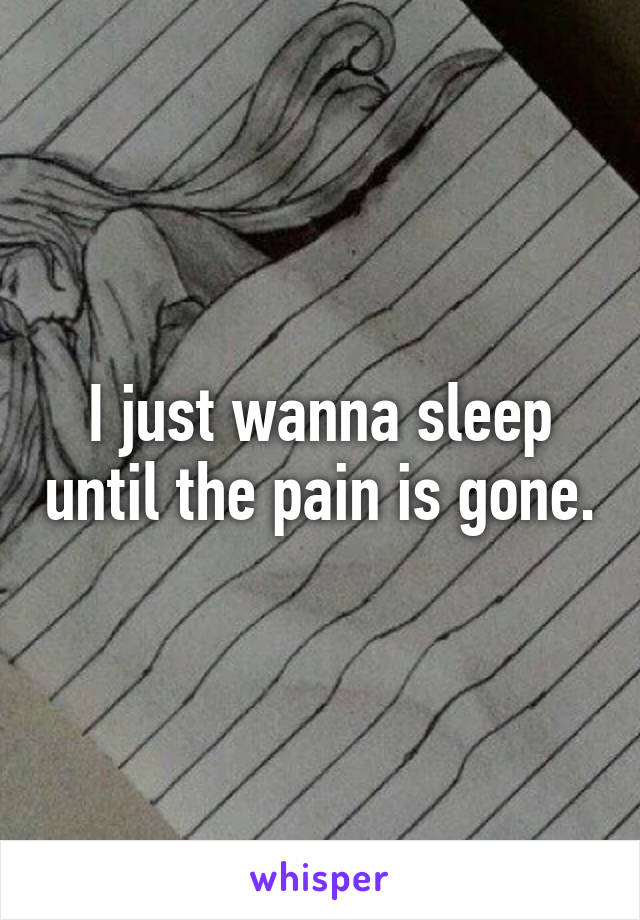 I just wanna sleep until the pain is gone.