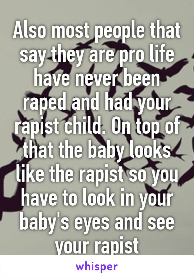 Also most people that say they are pro life have never been raped and had your rapist child. On top of that the baby looks like the rapist so you have to look in your baby's eyes and see your rapist