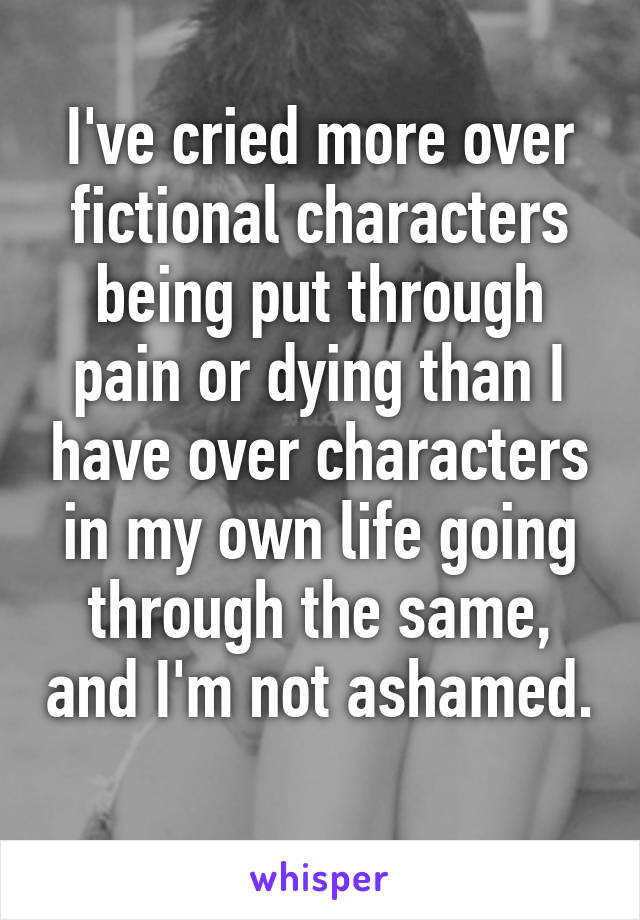 I've cried more over fictional characters being put through pain or dying than I have over characters in my own life going through the same, and I'm not ashamed. 