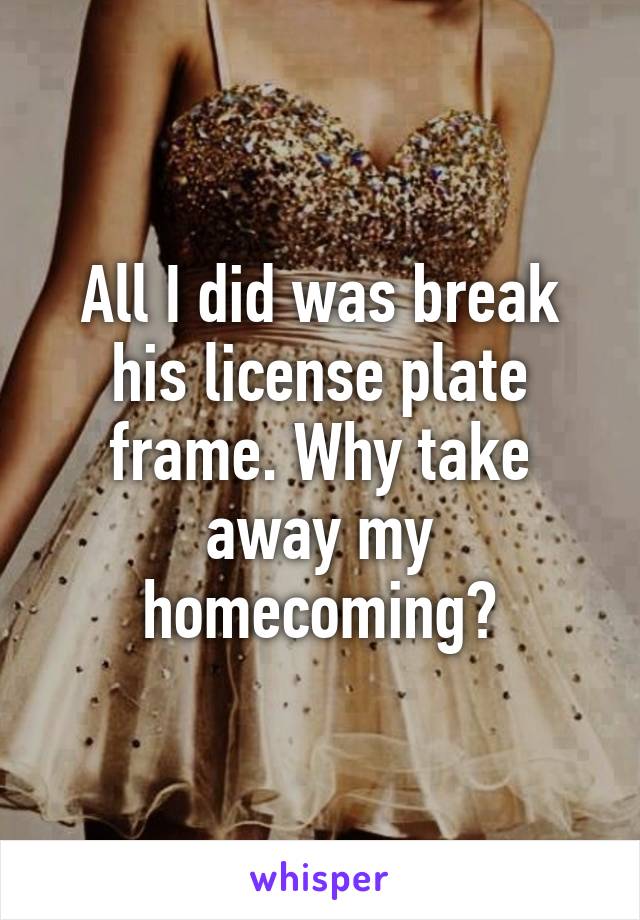 All I did was break his license plate frame. Why take away my homecoming?