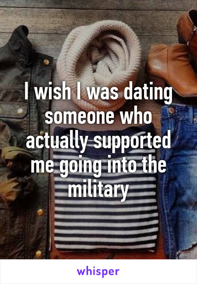 I wish I was dating someone who actually supported me going into the military