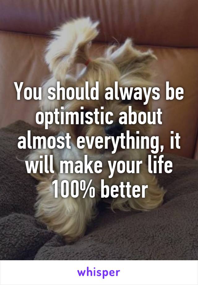 You should always be optimistic about almost everything, it will make your life 100% better