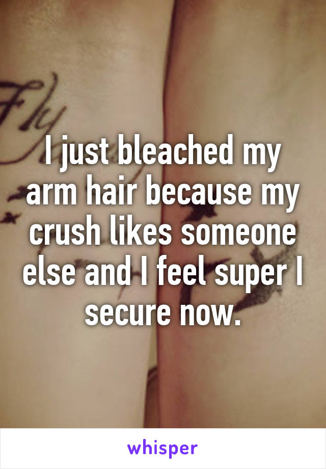 I just bleached my arm hair because my crush likes someone else and I feel super I secure now.