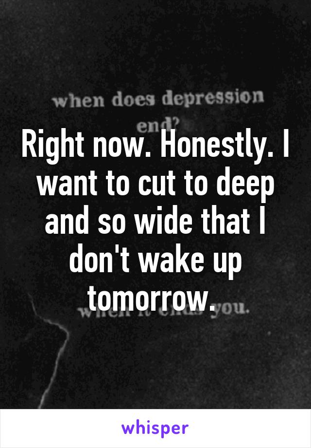 Right now. Honestly. I want to cut to deep and so wide that I don't wake up tomorrow. 