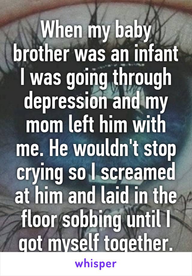 When my baby brother was an infant I was going through depression and my mom left him with me. He wouldn't stop crying so I screamed at him and laid in the floor sobbing until I got myself together.