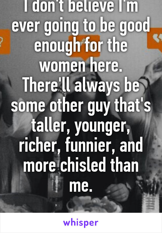 I don't believe I'm ever going to be good enough for the women here.
There'll always be some other guy that's taller, younger, richer, funnier, and more chisled than me.

My heart is broken.