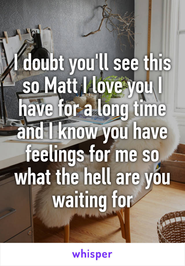 I doubt you'll see this so Matt I love you I have for a long time and I know you have feelings for me so what the hell are you waiting for