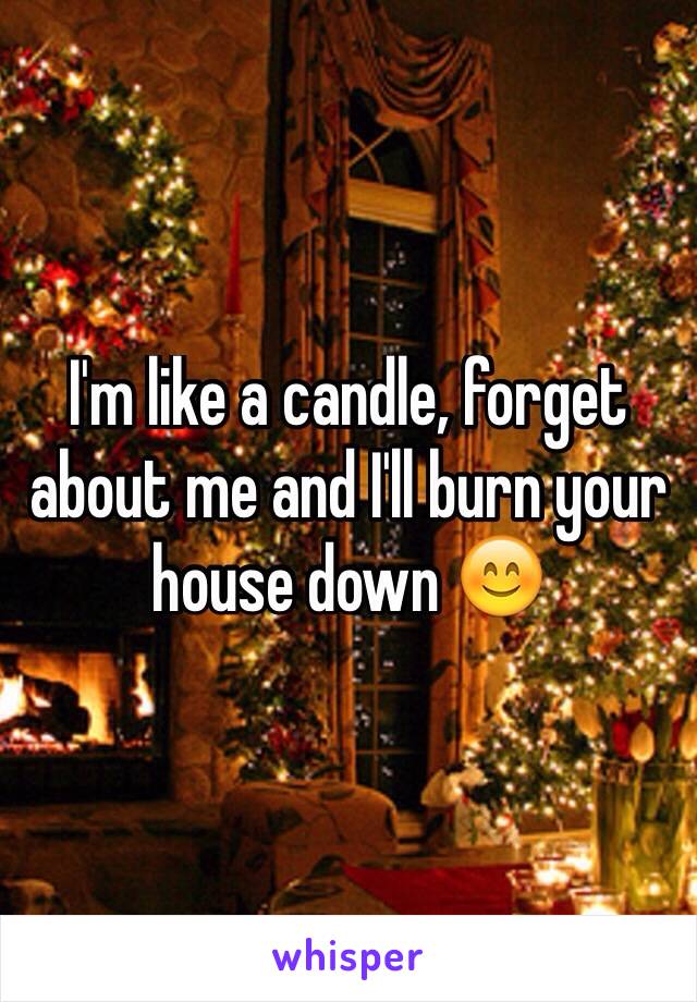 I'm like a candle, forget about me and I'll burn your house down 😊
