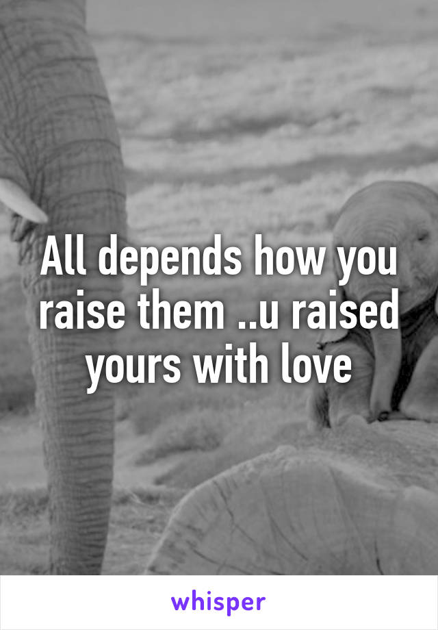 All depends how you raise them ..u raised yours with love