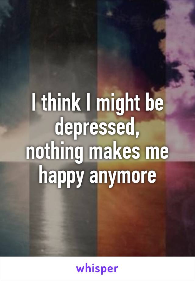 I think I might be depressed,
nothing makes me happy anymore