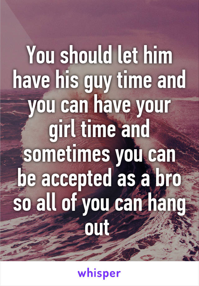 You should let him have his guy time and you can have your girl time and sometimes you can be accepted as a bro so all of you can hang out 