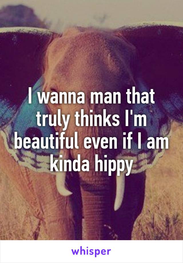 I wanna man that truly thinks I'm beautiful even if I am kinda hippy