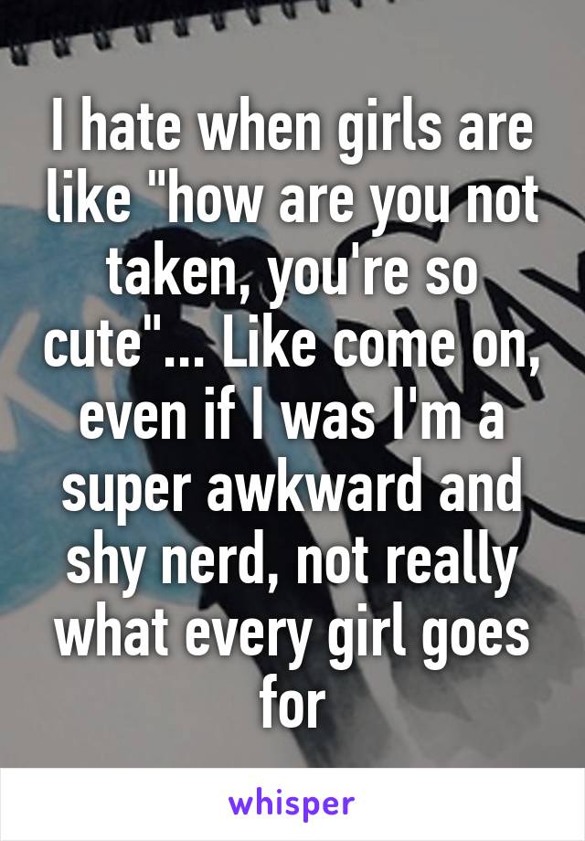 I hate when girls are like "how are you not taken, you're so cute"... Like come on, even if I was I'm a super awkward and shy nerd, not really what every girl goes for