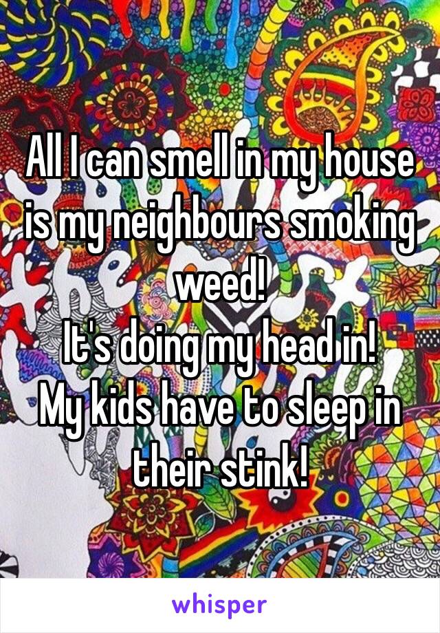 All I can smell in my house is my neighbours smoking weed! 
It's doing my head in! 
My kids have to sleep in their stink!