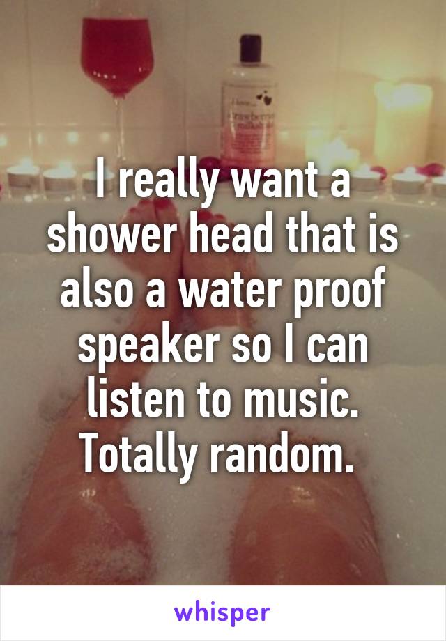 I really want a shower head that is also a water proof speaker so I can listen to music. Totally random. 