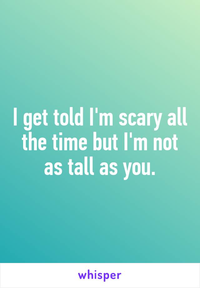 I get told I'm scary all the time but I'm not as tall as you.