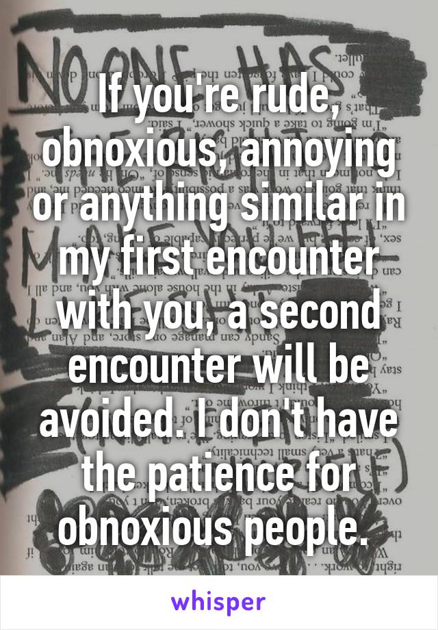 If you're rude, obnoxious, annoying or anything similar in my first encounter with you, a second encounter will be avoided. I don't have the patience for obnoxious people. 