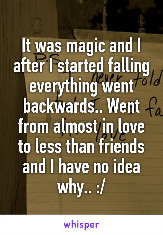 It was magic and I after I started falling everything went backwards.. Went from almost in love to less than friends and I have no idea why.. :/