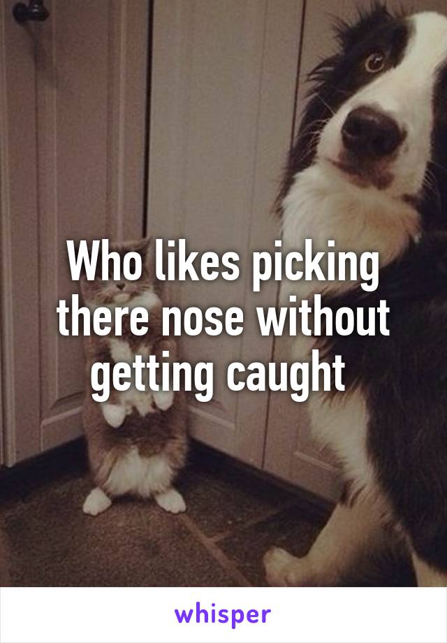 Who likes picking there nose without getting caught 