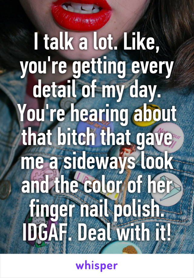 I talk a lot. Like, you're getting every detail of my day. You're hearing about that bitch that gave me a sideways look and the color of her finger nail polish. IDGAF. Deal with it!