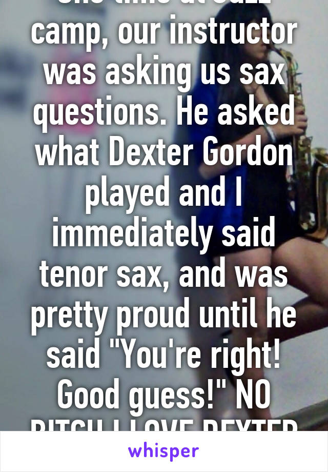 One time at Jazz camp, our instructor was asking us sax questions. He asked what Dexter Gordon played and I immediately said tenor sax, and was pretty proud until he said "You're right! Good guess!" NO BITCH I LOVE DEXTER GORDON