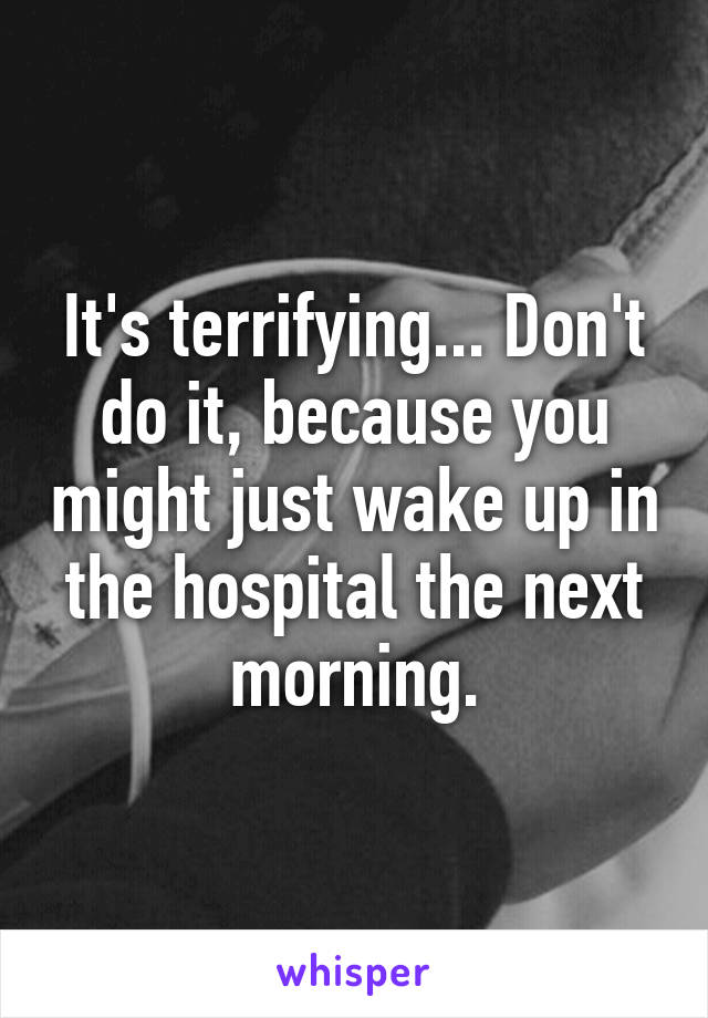 It's terrifying... Don't do it, because you might just wake up in the hospital the next morning.