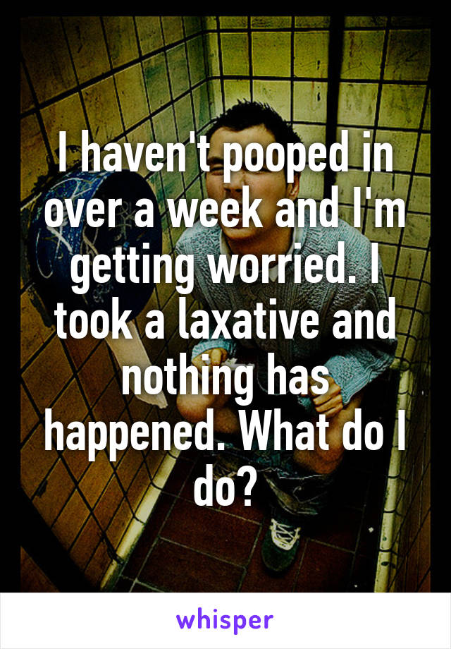 I haven't pooped in over a week and I'm getting worried. I took a laxative and nothing has happened. What do I do?